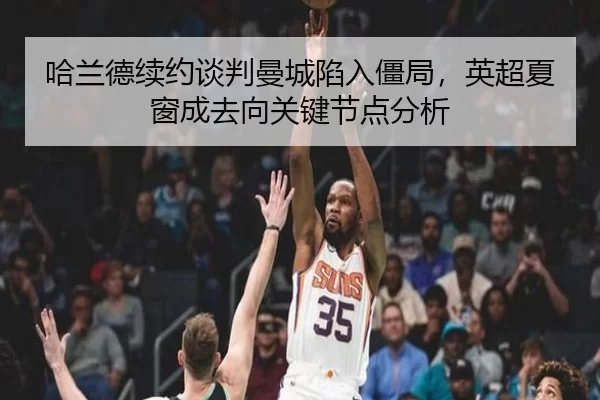 哈兰德续约谈判曼城陷入僵局，英超夏窗成去向关键节点分析