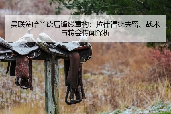 曼联签哈兰德后锋线重构：拉什福德去留、战术与转会传闻深析