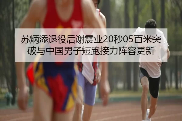 苏炳添退役后谢震业20秒05百米突破与中国男子短跑接力阵容更新