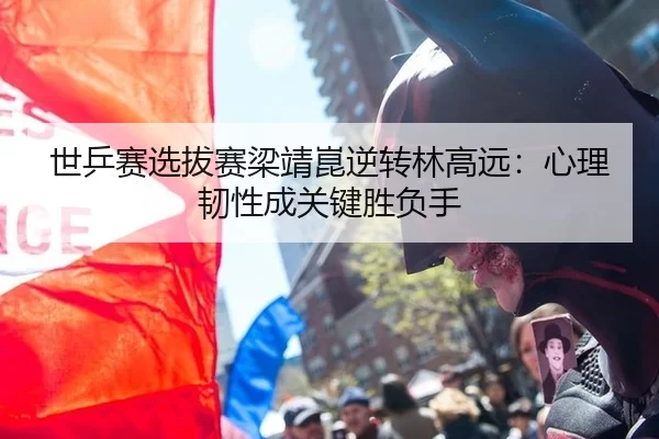 世乒赛选拔赛梁靖崑逆转林高远：心理韧性成关键胜负手